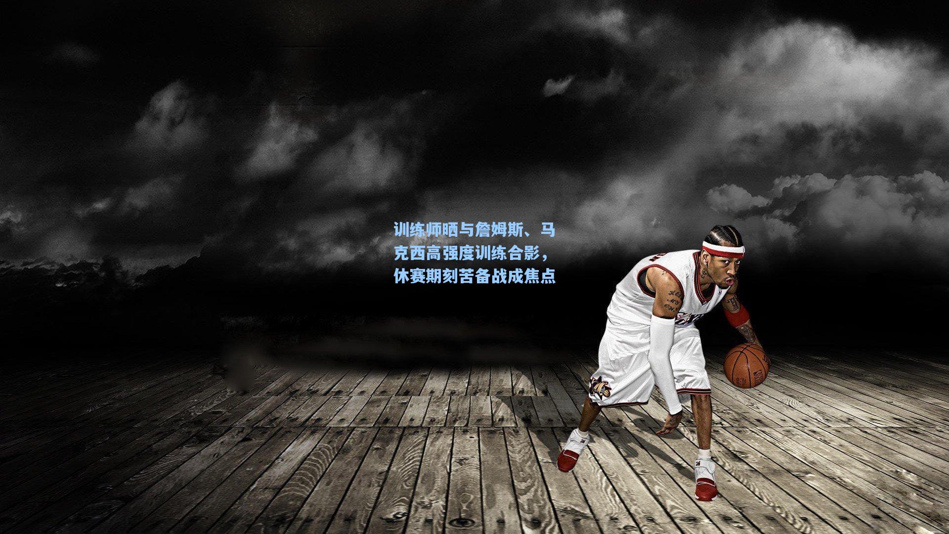 训练师晒与詹姆斯、马克西高强度训练合影，休赛期刻苦备战成焦点