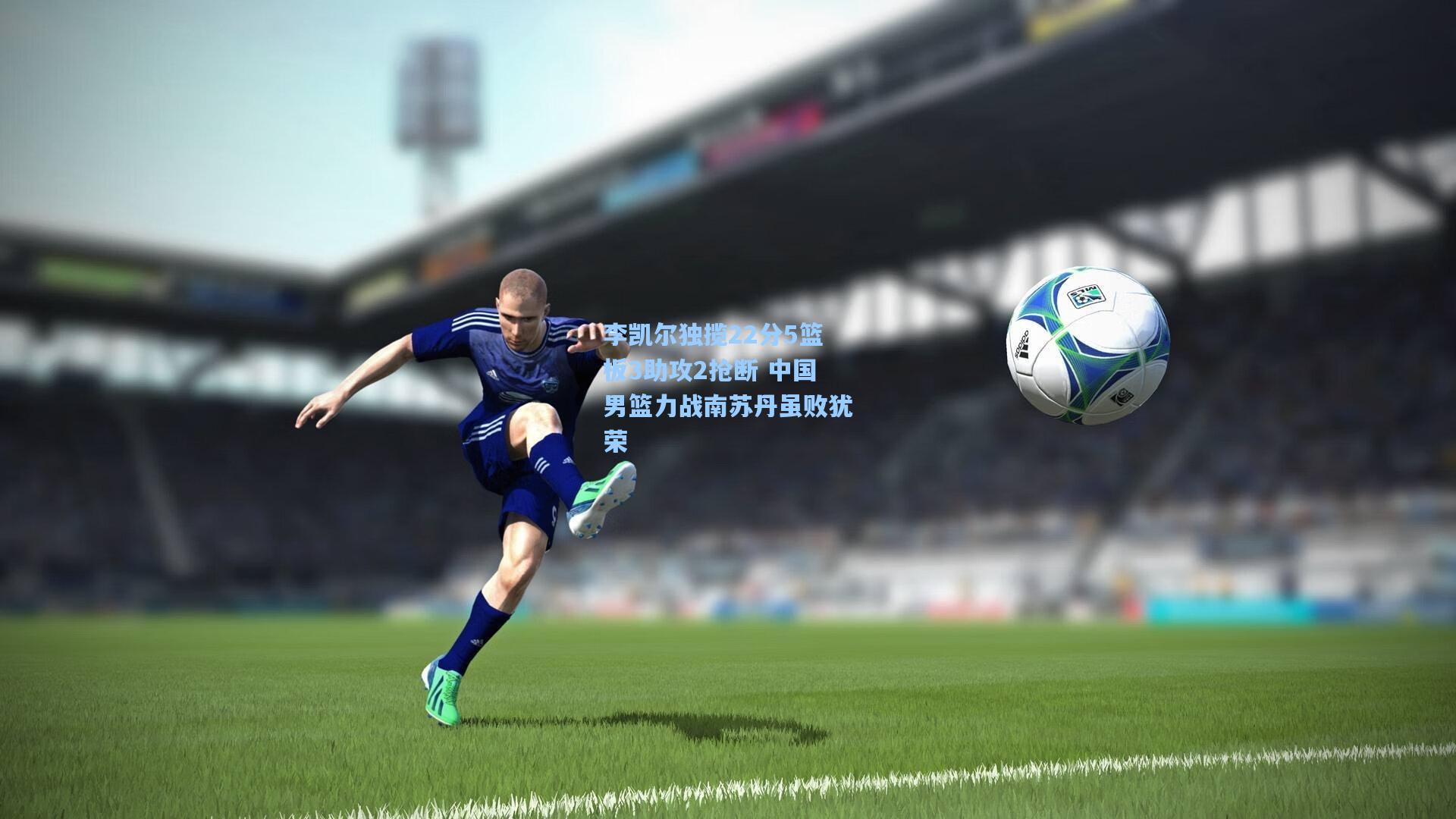 李凯尔独揽22分5篮板3助攻2抢断 中国男篮力战南苏丹虽败犹荣