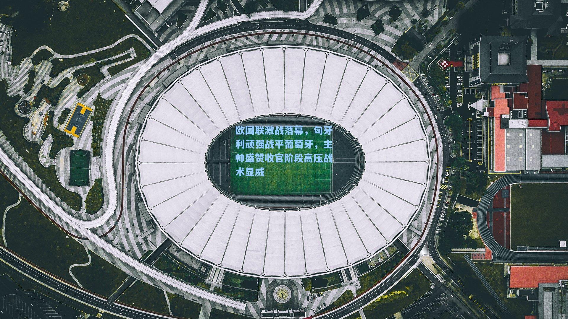 欧国联激战落幕，匈牙利顽强战平葡萄牙，主帅盛赞收官阶段高压战术显威